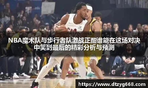 星空体育网站NBA魔术队与步行者队激战正酣谁能在这场对决中笑到最后的精彩分析与预测