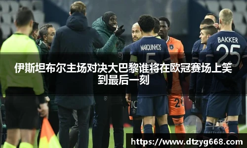 伊斯坦布尔主场对决大巴黎谁将在欧冠赛场上笑到最后一刻